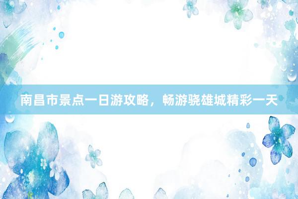 南昌市景点一日游攻略，畅游骁雄城精彩一天