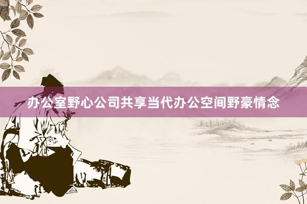 办公室野心公司共享当代办公空间野豪情念